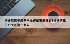 拆迁后房子属于户主还是家庭共有?拆迁房属于户主还是一家人