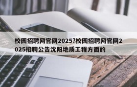 校园招聘网官网2025?校园招聘网官网2025招聘公告沈阳地质工程方面的